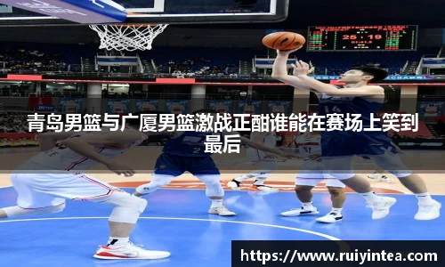 青岛男篮与广厦男篮激战正酣谁能在赛场上笑到最后
